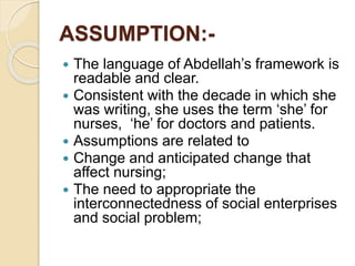 ASSUMPTION:-
 The language of Abdellah’s framework is
readable and clear.
 Consistent with the decade in which she
was writing, she uses the term ‘she’ for
nurses, ‘he’ for doctors and patients.
 Assumptions are related to
 Change and anticipated change that
affect nursing;
 The need to appropriate the
interconnectedness of social enterprises
and social problem;
 