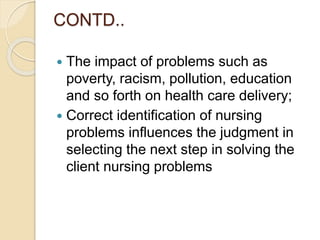 CONTD..
 The impact of problems such as
poverty, racism, pollution, education
and so forth on health care delivery;
 Correct identification of nursing
problems influences the judgment in
selecting the next step in solving the
client nursing problems
 