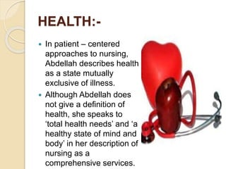 HEALTH:-
 In patient – centered
approaches to nursing,
Abdellah describes health
as a state mutually
exclusive of illness.
 Although Abdellah does
not give a definition of
health, she speaks to
‘total health needs’ and ‘a
healthy state of mind and
body’ in her description of
nursing as a
comprehensive services.
 