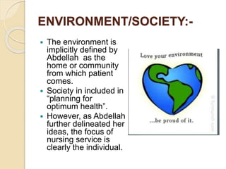 ENVIRONMENT/SOCIETY:-
 The environment is
implicitly defined by
Abdellah as the
home or community
from which patient
comes.
 Society in included in
“planning for
optimum health”.
 However, as Abdellah
further delineated her
ideas, the focus of
nursing service is
clearly the individual.
 