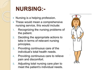 NURSING:-
 Nursing is a helping profession.
 These would mean a comprehensive
nursing service, this would include:
1. Recognizing the nursing problems of
the patient.
2. Deciding the appropriate actions to
take in terms of relevant nursing
principles.
3. Providing continuous care of the
individual’s total health needs.
4. Providing continuous care to relieve
pain and discomfort.
5. Adjusting total nursing care plan to
meet the patient’s individual needs.
 