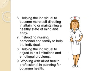 6. Helping the individual to
become more self directing
in attaining or maintaining a
healthy state of mind and
body.
7. Instructing nursing
personnel and family to help
the individual.
8. Helping the individual to
adjust to his limitations and
emotional problems.
9. Working with allied health
professional in planning for
optimum health.
 