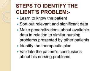 STEPS TO IDENTIFY THE
CLIENT’S PROBLEM:-
 Learn to know the patient
 Sort out relevant and significant data
 Make generalizations about available
data in relation to similar nursing
problems presented by other patients
 Identify the therapeutic plan
 Validate the patient's conclusions
about his nursing problems
 