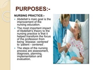 PURPOSES:-
NURSING PRACTICE:-
 Abdellah’s main goal is the
improvement of the
nursing education.
 The most important impact
of Abdellah's theory to the
nursing practice is that it
helped transform the focus
of the profession from
being ‘disease- centered’
to ‘patient - centered’.
 The steps of the nursing
process are assessment,
diagnosis, planning,
implementation and
evaluation.
 