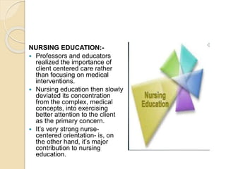 NURSING EDUCATION:-
 Professors and educators
realized the importance of
client centered care rather
than focusing on medical
interventions.
 Nursing education then slowly
deviated its concentration
from the complex, medical
concepts, into exercising
better attention to the client
as the primary concern.
 It’s very strong nurse-
centered orientation- is, on
the other hand, it’s major
contribution to nursing
education.
 