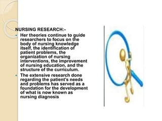 NURSING RESEARCH:-
 Her theories continue to guide
researchers to focus on the
body of nursing knowledge
itself, the identification of
patient problems, the
organization of nursing
interventions, the improvement
of nursing education, and the
structure of the curriculum.
 The extensive research done
regarding the patient’s needs
and problems has served as a
foundation for the development
of what is now known as
nursing diagnosis
 