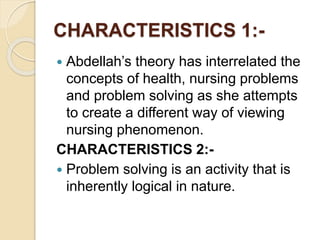 CHARACTERISTICS 1:-
 Abdellah’s theory has interrelated the
concepts of health, nursing problems
and problem solving as she attempts
to create a different way of viewing
nursing phenomenon.
CHARACTERISTICS 2:-
 Problem solving is an activity that is
inherently logical in nature.
 