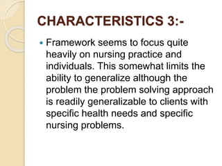 CHARACTERISTICS 3:-
 Framework seems to focus quite
heavily on nursing practice and
individuals. This somewhat limits the
ability to generalize although the
problem the problem solving approach
is readily generalizable to clients with
specific health needs and specific
nursing problems.
 