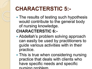 CHARACTERSTIC 5:-
 The results of testing such hypothesis
would contribute to the general body
of nursing knowledge.
CHARACTERSTIC 6:-
 Abdellah’s problem solving approach
can easily be used by practitioners to
guide various activities with in their
practice.
 This is true when considering nursing
practice that deals with clients who
have specific needs and specific
 