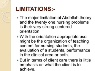 LIMITATIONS:-
 The major limitation of Abdellah theory
and the twenty one nursing problems
is their very strong centered
orientation
 With the orientation appropriate use
might be the organization of teaching
content for nursing students, the
evaluation of a students, performance
in the clinical area or both.
 But in terms of client care there is little
emphasis on what the client is to
achieve.
 
