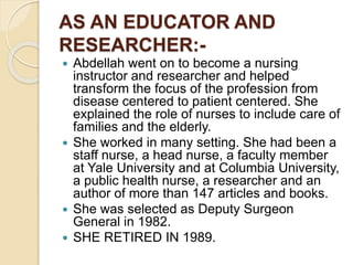 AS AN EDUCATOR AND
RESEARCHER:-
 Abdellah went on to become a nursing
instructor and researcher and helped
transform the focus of the profession from
disease centered to patient centered. She
explained the role of nurses to include care of
families and the elderly.
 She worked in many setting. She had been a
staff nurse, a head nurse, a faculty member
at Yale University and at Columbia University,
a public health nurse, a researcher and an
author of more than 147 articles and books.
 She was selected as Deputy Surgeon
General in 1982.
 SHE RETIRED IN 1989.
 
