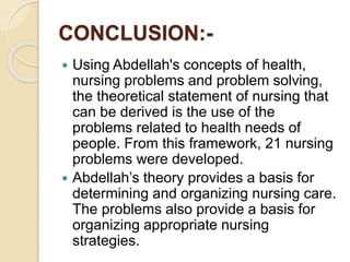 CONCLUSION:-
 Using Abdellah's concepts of health,
nursing problems and problem solving,
the theoretical statement of nursing that
can be derived is the use of the
problems related to health needs of
people. From this framework, 21 nursing
problems were developed.
 Abdellah’s theory provides a basis for
determining and organizing nursing care.
The problems also provide a basis for
organizing appropriate nursing
strategies.
 