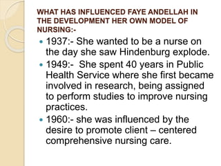 WHAT HAS INFLUENCED FAYE ANDELLAH IN
THE DEVELOPMENT HER OWN MODEL OF
NURSING:-
 1937:- She wanted to be a nurse on
the day she saw Hindenburg explode.
 1949:- She spent 40 years in Public
Health Service where she first became
involved in research, being assigned
to perform studies to improve nursing
practices.
 1960:- she was influenced by the
desire to promote client – centered
comprehensive nursing care.
 
