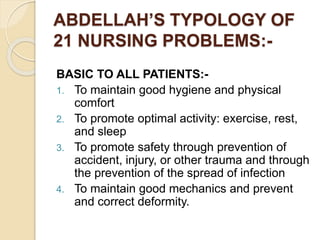 ABDELLAH’S TYPOLOGY OF
21 NURSING PROBLEMS:-
BASIC TO ALL PATIENTS:-
1. To maintain good hygiene and physical
comfort
2. To promote optimal activity: exercise, rest,
and sleep
3. To promote safety through prevention of
accident, injury, or other trauma and through
the prevention of the spread of infection
4. To maintain good mechanics and prevent
and correct deformity.
 