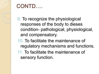 CONTD….
9. To recognize the physiological
responses of the body to dieses
condition- pathological, physiological,
and compensatory.
10. To facilitate the maintenance of
regulatory mechanisms and functions.
11. To facilitate the maintenance of
sensory function.
 