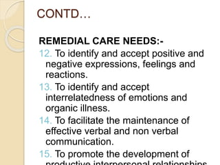 CONTD…
REMEDIAL CARE NEEDS:-
12. To identify and accept positive and
negative expressions, feelings and
reactions.
13. To identify and accept
interrelatedness of emotions and
organic illness.
14. To facilitate the maintenance of
effective verbal and non verbal
communication.
15. To promote the development of
 