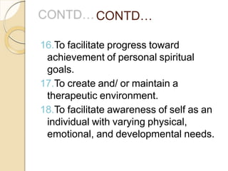 CONTD…
16.To facilitate progress toward
achievement of personal spiritual
goals.
17.To create and/ or maintain a
therapeutic environment.
18.To facilitate awareness of self as an
individual with varying physical,
emotional, and developmental needs.
 