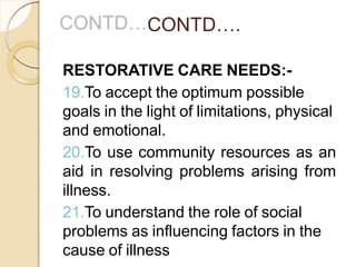 CONTD….
RESTORATIVE CARE NEEDS:-
19.To accept the optimum possible
goals in the light of limitations, physical
and emotional.
20.To use community resources as an
aid in resolving problems arising from
illness.
21.To understand the role of social
problems as influencing factors in the
cause of illness
 