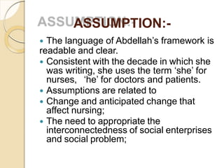 ASSUMPTION:-
 The language of Abdellah’s framework is
readable and clear.
 Consistent with the decade in which she
was writing, she uses the term ‘she’ for
nurses, ‘he’ for doctors and patients.
 Assumptions are related to
 Change and anticipated change that
affect nursing;
 The need to appropriate the
interconnectedness of social enterprises
and social problem;
 