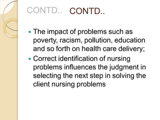 CONTD..
 The impact of problems such as
poverty, racism, pollution, education
and so forth on health care delivery;
 Correct identification of nursing
problems influences the judgment in
selecting the next step in solving the
client nursing problems
 
