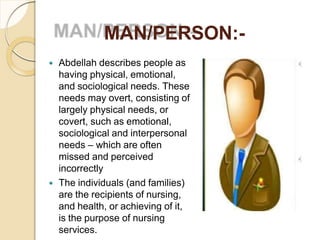 MAN/PERSON:-
 Abdellah describes people as
having physical, emotional,
and sociological needs. These
needs may overt, consisting of
largely physical needs, or
covert, such as emotional,
sociological and interpersonal
needs – which are often
missed and perceived
incorrectly
 The individuals (and families)
are the recipients of nursing,
and health, or achieving of it,
is the purpose of nursing
services.
 