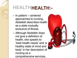 HEALTH:-
 In patient – centered
approaches to nursing,
Abdellah describes health
as a state mutually
exclusive of illness.
 Although Abdellah does
not give a definition of
health, she speaks to
‘total health needs’ and ‘a
healthy state of mind and
body’ in her description of
nursing as a
comprehensive services.
 