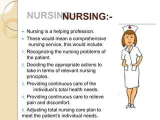 NURSING:-
 Nursing is a helping profession.
 These would mean a comprehensive
nursing service, this would include:
1. Recognizing the nursing problems of
the patient.
2. Deciding the appropriate actions to
take in terms of relevant nursing
principles.
3. Providing continuous care of the
individual’s total health needs.
4. Providing continuous care to relieve
pain and discomfort.
5. Adjusting total nursing care plan to
meet the patient’s individual needs.
 