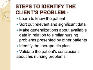 STEPS TO IDENTIFY THE
CLIENT’S PROBLEM:-
 Learn to know the patient
 Sort out relevant and significant data
 Make generalizations about available
data in relation to similar nursing
problems presented by other patients
 Identify the therapeutic plan
 Validate the patient's conclusions
about his nursing problems
 