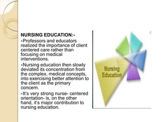 NURSING EDUCATION:-
Professors and educators
realized the importance of client
centered care rather than
focusing on medical
interventions.
Nursing education then slowly
deviated its concentration from
the complex, medical concepts,
into exercising better attention to
the client as the primary
concern.
It’s very strong nurse- centered
orientation- is, on the other
hand, it’s major contribution to
nursing education.
 