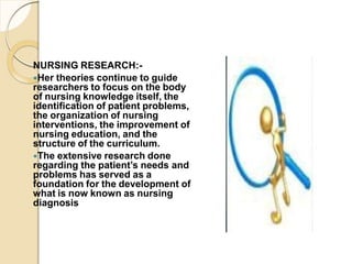 NURSING RESEARCH:-
Her theories continue to guide
researchers to focus on the body
of nursing knowledge itself, the
identification of patient problems,
the organization of nursing
interventions, the improvement of
nursing education, and the
structure of the curriculum.
The extensive research done
regarding the patient’s needs and
problems has served as a
foundation for the development of
what is now known as nursing
diagnosis
 