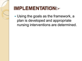 IMPLEMENTATION:-
 Using the goals as the framework, a
plan is developed and appropriate
nursing interventions are determined.
 