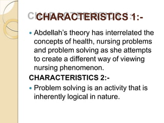 CHARACTERISTICS 1:-
 Abdellah’s theory has interrelated the
concepts of health, nursing problems
and problem solving as she attempts
to create a different way of viewing
nursing phenomenon.
CHARACTERISTICS 2:-
 Problem solving is an activity that is
inherently logical in nature.
 