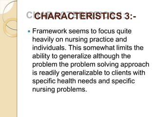 CHARACTERISTICS 3:-
 Framework seems to focus quite
heavily on nursing practice and
individuals. This somewhat limits the
ability to generalize although the
problem the problem solving approach
is readily generalizable to clients with
specific health needs and specific
nursing problems.
 