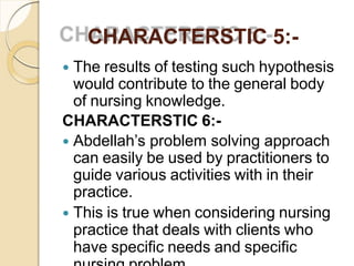CHARACTERSTIC 5:-
 The results of testing such hypothesis
would contribute to the general body
of nursing knowledge.
CHARACTERSTIC 6:-
 Abdellah’s problem solving approach
can easily be used by practitioners to
guide various activities with in their
practice.
 This is true when considering nursing
practice that deals with clients who
have specific needs and specific
 