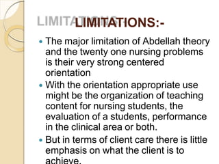 LIMITATIONS:-
 The major limitation of Abdellah theory
and the twenty one nursing problems
is their very strong centered
orientation
 With the orientation appropriate use
might be the organization of teaching
content for nursing students, the
evaluation of a students, performance
in the clinical area or both.
 But in terms of client care there is little
emphasis on what the client is to
 