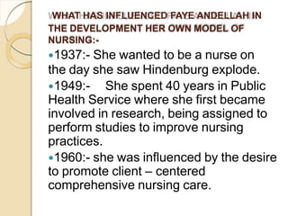 WHAT HAS INFLUENCED FAYE ANDELLAH IN
THE DEVELOPMENT HER OWN MODEL OF
NURSING:-
1937:- She wanted to be a nurse on
the day she saw Hindenburg explode.
1949:- She spent 40 years in Public
Health Service where she first became
involved in research, being assigned to
perform studies to improve nursing
practices.
1960:- she was influenced by the desire
to promote client – centered
comprehensive nursing care.
 