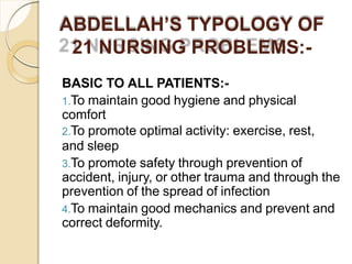 ABDELLAH’S TYPOLOGY OF
21 NURSING PROBLEMS:-
BASIC TO ALL PATIENTS:-
1.To maintain good hygiene and physical
comfort
2.To promote optimal activity: exercise, rest,
and sleep
3.To promote safety through prevention of
accident, injury, or other trauma and through the
prevention of the spread of infection
4.To maintain good mechanics and prevent and
correct deformity.
 