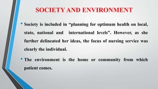 SOCIETY AND ENVIRONMENT
• Society is included in “planning for optimum health on local,
state, national and international levels”. However, as she
further delineated her ideas, the focus of nursing service was
clearly the individual.
• The environment is the home or community from which
patient comes.
 