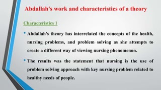 Abdallah's work and characteristics of a theory
Characteristics 1
• Abdallah's theory has interrelated the concepts of the health,
nursing problems, and problem solving as she attempts to
create a different way of viewing nursing phenomenon.
• The results was the statement that nursing is the use of
problem solving approach with key nursing problem related to
healthy needs of people.
 