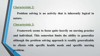 Characteristic 2:
Problem solving is an activity that is inherently logical in
nature.
Characteristic 3:
Framework seems to focus quite heavily on nursing practice
and individual. This somewhat limits the ability to generalize
although the problem solving approach is readily generalizable
to clients with specific health needs and specific nursing
problem.
 