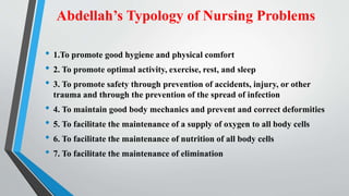 Abdellah’s Typology of Nursing Problems
• 1.To promote good hygiene and physical comfort
• 2. To promote optimal activity, exercise, rest, and sleep
• 3. To promote safety through prevention of accidents, injury, or other
trauma and through the prevention of the spread of infection
• 4. To maintain good body mechanics and prevent and correct deformities
• 5. To facilitate the maintenance of a supply of oxygen to all body cells
• 6. To facilitate the maintenance of nutrition of all body cells
• 7. To facilitate the maintenance of elimination
 