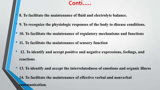 Conti.....
• 8. To facilitate the maintenance of fluid and electrolyte balance.
• 9. To recognize the physiologic responses of the body to disease conditions.
• 10. To facilitate the maintenance of regulatory mechanisms and functions
• 11. To facilitate the maintenance of sensory function
• 12. To identify and accept positive and negative expressions, feelings, and
reactions
• 13. To identify and accept the interrelatedness of emotions and organic illness
• 14. To facilitate the maintenance of effective verbal and nonverbal
communication.
 