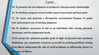 Conti…
• 15. To promote the development of productive interpersonal relationships
• 16. To facilitate progress toward achievement of personal spiritual goals
• 17. To create and maintain a therapeutic environment Purpose To guide
care and promote use of nursing judgment
• 18. To facilitate awareness of self as an individual with varying physical,
emotional, and developmental needs.
• 19.To accept the optimum possible goals in light of physical and emotional
limitations. use community resources as an aid in resolving problems arising
from illness understand the role of social problems as influencing factors in
the cause of illness.
 