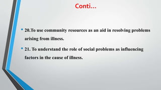 Conti…
• 20.To use community resources as an aid in resolving problems
arising from illness.
• 21. To understand the role of social problems as influencing
factors in the cause of illness.
 