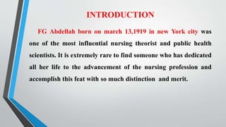 INTRODUCTION
FG Abdellah born on march 13,1919 in new York city was
one of the most influential nursing theorist and public health
scientists. It is extremely rare to find someone who has dedicated
all her life to the advancement of the nursing profession and
accomplish this feat with so much distinction and merit.
 
