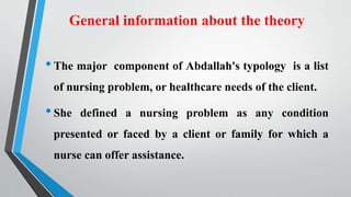 General information about the theory
•The major component of Abdallah's typology is a list
of nursing problem, or healthcare needs of the client.
•She defined a nursing problem as any condition
presented or faced by a client or family for which a
nurse can offer assistance.
 