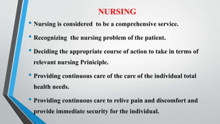 NURSING
• Nursing is considered to be a comprehensive service.
• Recognizing the nursing problem of the patient.
• Deciding the appropriate course of action to take in terms of
relevant nursing Priniciple.
• Providing continuous care of the care of the individual total
health needs.
• Providing continuous care to relive pain and discomfort and
provide immediate security for the individual.
 