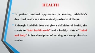 HEALTH
• In patient centered approaches to nursing, Abdallah's
described health as a state mutually exclusive of illness.
• Although Abdallah does not give a definition of health, she
speaks to “total health needs” and a healthy state of “mind
and body” in her description of nursing as a comprehensive
service.
 