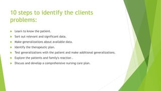10 steps to identify the clients
problems:
 Learn to know the patient.
 Sort out relevant and significant data.
 Make generalizations about available data.
 Identify the therapeutic plan.
 Test generalizations with the patient and make additional generalizations.
 Explore the patients and family's reaction .
 Discuss and develop a comprehensive nursing care plan.
 