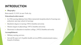 INTRODUCTION
 Biography:
Born-march 13,1919 ,in new York city.
Educational achievement:
 In 1942,nursing diploma from fitkin memorials hospital,school of nursing new
jerky(now ann may school of nursing)
 Bachelors degree in nursing 1945,Columbia university
 Masters degree in physiology 1947,Columbia university
 Doctorate in education in teachers college ,1955,Columbia university
Accomplishment:
 Military nursing services
 Served 40 years in U.S.public health service,(PHS) commissioned corps,a
branch of military
 